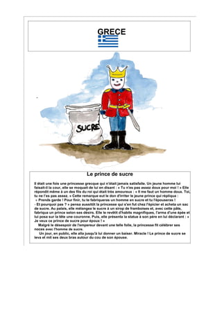 GRECE
Le prince de sucre
Il était une fois une princesse grecque qui n’était jamais satisfaite. Un jeune homme lui
faisait-il la cour, elle se moquait de lui en disant : « Tu n'es pas assez doux pour moi ! » Elle
répondit même à un des fils du roi qui était très amoureux : « Il me faut un homme doux. Toi,
tu ne l’es pas assez. » Cette remarque eut le don d'irriter le jeune prince qui répliqua :
« Prends garde ! Pour finir, tu te fabriqueras un homme en sucre et tu l'épouseras !
- Et pourquoi pas ? » pensa aussitôt la princesse qui s'en fut chez l'épicier et acheta un sac
de sucre. Au palais, elle mélangea le sucre à un sirop de framboises et, avec cette pâte,
fabriqua un prince selon ses désirs. Elle le revêtit d'habits magnifiques, l'arma d'une épée et
lui posa sur la tête une couronne. Puis, elle présenta la statue à son père en lui déclarant : «
Je veux ce prince de sucre pour époux ! »
Malgré le désespoir de l'empereur devant une telle folie, la princesse fit célébrer ses
noces avec l'homme de sucre.
Un jour, en public, elle alla jusqu'à lui donner un baiser. Miracle ! Le prince de sucre se
leva et mit ses deux bras autour du cou de son épouse.
 
