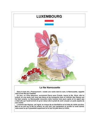 LUXEMBOURG
La fée Namousette
Dans le bois dit « Presnaumont » existe une roche dont le nom, la Namousette, rappelle
celui d’une fée qui l’habitait.
Un jour, un riche laboureur, surnommé Pierre sans Crainte, injuria la fée. Alors, elle lui
enleva, en une seule nuit, tous ses biens et les transporta chez un individu des Hayons qui
fut bien surpris. La Namousette rencontra notre homme trois jours après et lui apprit que
c’était elle qui l’avait enrichi et qu’en retour elle le priait de venir creuser un puits auprès de
son rocher.
L’homme des Hayons, cet ingrat, se moqua de sa bienfaitrice et la traita de vieille sorcière.
Mal lui en prit car la fée lui enleva, en une nuit, non seulement ce qu’elle lui avait donné,
mais aussi ce qu’il possédait auparavant et le tout fut jeté dans la rivière.
 
