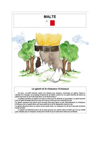 MALTE
Le géant et le chasseur d’oiseaux
Un jour, un petit homme, parti à la chasse aux oiseaux, rencontra un géant. Celui-ci,
décidé à le manger, lui proposa d’abord de se battre contre lui. Le petit homme dit alors au
géant que tout ce qu’il pouvait faire, lui le ferait mieux !
Le géant ramassa un galet et le serra si fort qu’il le réduisit en poussière. Le petit homme
prit un petit fromage dans son sac et le serra si fort qu’il en ressortit du lait.
Le géant ramassa une pierre qu’il envoya très haut dans le ciel. Discrètement, le chasseur
d’oiseaux mit un galet dans son lance-pierres et le fit disparaître dans le ciel.
Le géant déracina alors un arbre d’une seule main. Le chasseur lui dit qu’il pouvait arracher
toute la forêt.
Le géant eut tellement peur de ne plus pouvoir se cacher dans la forêt qu’il ne se rendit
pas compte que le chasseur avait pris la fuite et qu’il avait ainsi retrouvé sa liberté.
 