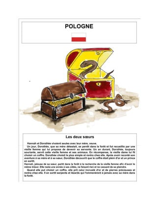 POLOGNE
Les deux sœurs
Hannah et Dorothée vivaient seules avec leur mère, veuve.
Un jour, Dorothée, que sa mère détestait, se perdit dans la forêt et fut recueillie par une
vieille femme qui lui proposa de devenir sa servante. Un an durant, Dorothée, toujours
souriante, servit cette vieille femme et ses animaux. En récompense, la vieille dame lui fit
choisir un coffre. Dorothée choisit le plus simple et rentra chez elle. Après avoir raconté son
aventure à sa mère et à sa sœur, Dorothée découvrit que le coffre était plein d'or et un prince
en sortit.
Hannah, jalouse de sa sœur, partit dans la forêt à la recherche de la vieille femme afin d'avoir le
même trésor. Elle resta une année à ses côtés, ne faisant rien et ne cessant de se plaindre.
Quand elle put choisir un coffre, elle prit celui incrusté d'or et de pierres précieuses et
rentra chez elle. Il en sortit serpents et lézards qui l'emmenèrent à jamais avec sa mère dans
la forêt.
 
