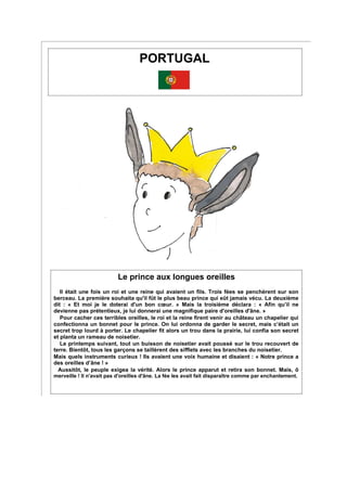 PORTUGAL
Le prince aux longues oreilles
Il était une fois un roi et une reine qui avaient un fils. Trois fées se penchèrent sur son
berceau. La première souhaita qu'il fût le plus beau prince qui eût jamais vécu. La deuxième
dit : « Et moi je le doterai d'un bon cœur. » Mais la troisième déclara : « Afin qu’il ne
devienne pas prétentieux, je lui donnerai une magnifique paire d'oreilles d'âne. »
Pour cacher ces terribles oreilles, le roi et la reine firent venir au château un chapelier qui
confectionna un bonnet pour le prince. On lui ordonna de garder le secret, mais c’était un
secret trop lourd à porter. Le chapelier fit alors un trou dans la prairie, lui confia son secret
et planta un rameau de noisetier.
Le printemps suivant, tout un buisson de noisetier avait poussé sur le trou recouvert de
terre. Bientôt, tous les garçons se taillèrent des sifflets avec les branches du noisetier.
Mais quels instruments curieux ! Ils avaient une voix humaine et disaient : « Notre prince a
des oreilles d’âne ! »
Aussitôt, le peuple exigea la vérité. Alors le prince apparut et retira son bonnet. Mais, ô
merveille ! Il n'avait pas d'oreilles d'âne. La fée les avait fait disparaître comme par enchantement.
 