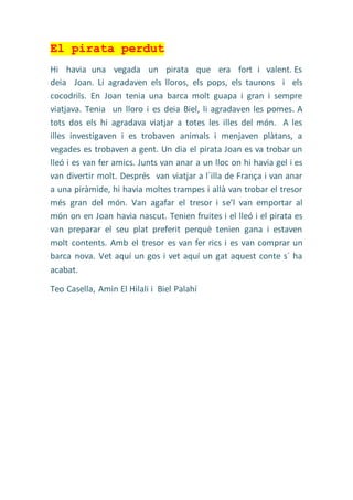 El pirata perdut
Hi havia una vegada un pirata que era fort i valent. Es
deia Joan. Li agradaven els lloros, els pops, els taurons i els
cocodrils. En Joan tenia una barca molt guapa i gran i sempre
viatjava. Tenia un lloro i es deia Biel, li agradaven les pomes. A
tots dos els hi agradava viatjar a totes les illes del món. A les
illes investigaven i es trobaven animals i menjaven plàtans, a
vegades es trobaven a gent. Un dia el pirata Joan es va trobar un
lleó i es van fer amics. Junts van anar a un lloc on hi havia gel i es
van divertir molt. Després van viatjar a l´illa de França i van anar
a una piràmide, hi havia moltes trampes i allà van trobar el tresor
més gran del món. Van agafar el tresor i se’l van emportar al
món on en Joan havia nascut. Tenien fruites i el lleó i el pirata es
van preparar el seu plat preferit perquè tenien gana i estaven
molt contents. Amb el tresor es van fer rics i es van comprar un
barca nova. Vet aquí un gos i vet aquí un gat aquest conte s´ ha
acabat.
Teo Casella, Amin El Hilali i Biel Palahí
 