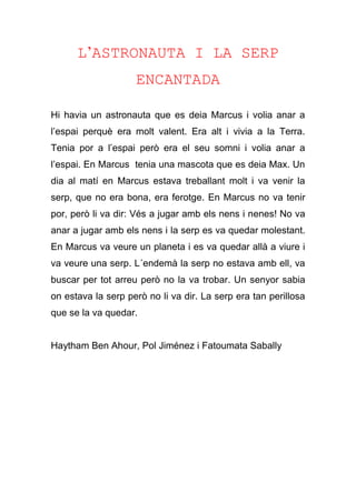 L’ASTRONAUTA I LA SERP
ENCANTADA
Hi havia un astronauta que es deia Marcus i volia anar a
l’espai perquè era molt valent. Era alt i vivia a la Terra.
Tenia por a l’espai però era el seu somni i volia anar a
l’espai. En Marcus tenia una mascota que es deia Max. Un
dia al matí en Marcus estava treballant molt i va venir la
serp, que no era bona, era ferotge. En Marcus no va tenir
por, però li va dir: Vés a jugar amb els nens i nenes! No va
anar a jugar amb els nens i la serp es va quedar molestant.
En Marcus va veure un planeta i es va quedar allà a viure i
va veure una serp. L´endemà la serp no estava amb ell, va
buscar per tot arreu però no la va trobar. Un senyor sabia
on estava la serp però no li va dir. La serp era tan perillosa
que se la va quedar.
Haytham Ben Ahour, Pol Jiménez i Fatoumata Sabally
 