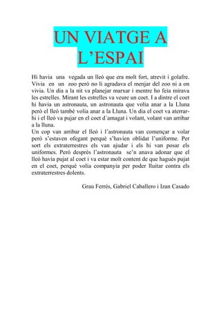 UN VIATGE A
L’ESPAI
Hi havia una vegada un lleó que era molt fort, atrevit i golafre.
Vivia en un zoo però no li agradava el menjar del zoo ni a on
vivia. Un dia a la nit va planejar marxar i mentre ho feia mirava
les estrelles. Mirant les estrelles va veure un coet. I a dintre el coet
hi havia un astronauta, un astronauta que volia anar a la Lluna
però el lleó també volia anar a la Lluna. Un dia el coet va aterrar-
hi i el lleó va pujar en el coet d´amagat i volant, volant van arribar
a la lluna.
Un cop van arribar el lleó i l’astronauta van començar a volar
però s’estaven ofegant perquè s’havien oblidat l’uniforme. Per
sort els extraterrestres els van ajudar i els hi van posar els
uniformes. Però després l’astronauta se’n anava adonar que el
lleó havia pujat al coet i va estar molt content de que hagués pujat
en el coet, perquè volia companyia per poder lluitar contra els
extraterrestres dolents.
Grau Ferrés, Gabriel Caballero i Izan Casado
 