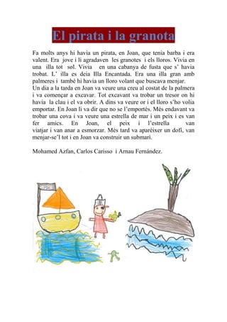 El pirata i la granota
Fa molts anys hi havia un pirata, en Joan, que tenia barba i era
valent. Era jove i li agradaven les granotes i els lloros. Vivia en
una illa tot sol. Vivia en una cabanya de fusta que s’ havia
trobat. L’ illa es deia Illa Encantada. Era una illa gran amb
palmeres i també hi havia un lloro volant que buscava menjar.
Un dia a la tarda en Joan va veure una creu al costat de la palmera
i va començar a excavar. Tot excavant va trobar un tresor on hi
havia la clau i el va obrir. A dins va veure or i el lloro s’ho volia
emportar. En Joan li va dir que no se l’emportés. Més endavant va
trobar una cova i va veure una estrella de mar i un peix i es van
fer amics. En Joan, el peix i l’estrella van
viatjar i van anar a esmorzar. Més tard va aparèixer un dofí, van
menjar-se’l tot i en Joan va construir un submarí.
Mohamed Azfan, Carlos Carisso i Arnau Fernández.
 