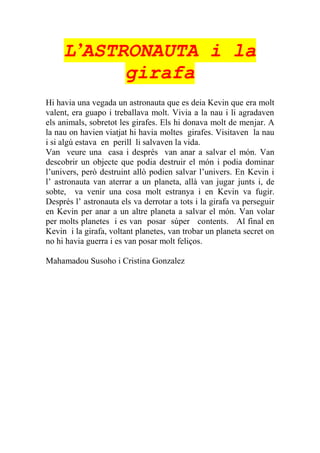 L’ASTRONAUTA i la
girafa
Hi havia una vegada un astronauta que es deia Kevin que era molt
valent, era guapo i treballava molt. Vivia a la nau i li agradaven
els animals, sobretot les girafes. Els hi donava molt de menjar. A
la nau on havien viatjat hi havia moltes girafes. Visitaven la nau
i si algú estava en perill li salvaven la vida.
Van veure una casa i després van anar a salvar el món. Van
descobrir un objecte que podia destruir el món i podia dominar
l’univers, però destruint allò podien salvar l’univers. En Kevin i
l’ astronauta van aterrar a un planeta, allà van jugar junts i, de
sobte, va venir una cosa molt estranya i en Kevin va fugir.
Després l’ astronauta els va derrotar a tots i la girafa va perseguir
en Kevin per anar a un altre planeta a salvar el món. Van volar
per molts planetes i es van posar súper contents. Al final en
Kevin i la girafa, voltant planetes, van trobar un planeta secret on
no hi havia guerra i es van posar molt feliços.
Mahamadou Susoho i Cristina Gonzalez
 