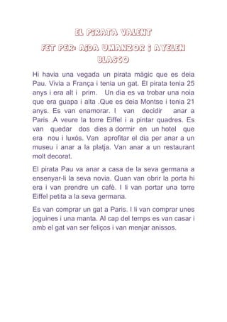 El pirata valent
FET PER: AIDA UMANZOR I AYELEN
BLASCO
Hi havia una vegada un pirata màgic que es deia
Pau. Vivia a França i tenia un gat. El pirata tenia 25
anys i era alt i prim. Un dia es va trobar una noia
que era guapa i alta .Que es deia Montse i tenia 21
anys. Es van enamorar. I van decidir anar a
Paris .A veure la torre Eiffel i a pintar quadres. Es
van quedar dos dies a dormir en un hotel que
era nou i luxós. Van aprofitar el dia per anar a un
museu i anar a la platja. Van anar a un restaurant
molt decorat.
El pirata Pau va anar a casa de la seva germana a
ensenyar-li la seva novia. Quan van obrir la porta hi
era i van prendre un cafè. I li van portar una torre
Eiffel petita a la seva germana.
Es van comprar un gat a Paris. I li van comprar unes
joguines i una manta. Al cap del temps es van casar i
amb el gat van ser feliços i van menjar anissos.
 