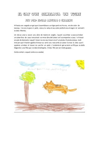 El gat que semblava un tigre
FET PER: EDGAR ANGULO I GNALING
Hi havia una vegada un gat que s’assemblava a un tigre però no ho era, era de color de
taronja. I no era ni gran ni petit, vivia a la selva el seu color preferit era el negre i el vermell i
es deia Monito.
Un dia va anar a veure una obra de teatre en anglès . I quant va arribar a casa va trobar
un cotxe fora de casa i encuriosit va mirar dins del cotxe i se’l va emportar a casa. I el tresor
era ple de diamants i aquell tresor no era seu tresor era d’ un pirata. El pirata estava molt
trist per que li havien agafat el tresor va venir una noia amb un cotxe i la noia la deia que li
ajudaria a trobar el tresor i es van fer un petó . L’ endemà el gat va tenir un fill que es dellà
Edgarsito i una filla que es deia Gnalingsita. El dos fills van ser molts guapos .
Conta contat a aquet conta se a acabat.
 