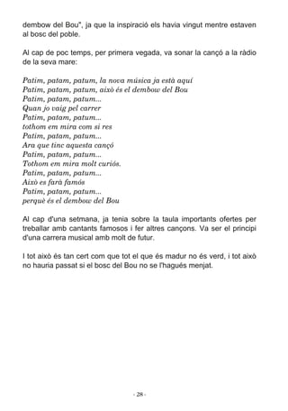 ­ 28 ­
Patim, patam, patum, la nova música ja està aquí
Patim, patam, patum, això és el dembow del Bou
Patim, patam, patum...
Quan jo vaig pel carrer
Patim, patam, patum...
tothom em mira com si res
Patim, patam, patum...
Ara que tinc aquesta cançó
Patim, patam, patum...
Tothom em mira molt curiós.
Patim, patam, patum...
Això es farà famós
Patim, patam, patum...
perquè és el dembow del Bou
 