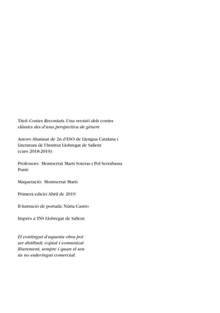 Títol:Contes Recontats.Una revisió dels contes
clàssics des d'una perspectiva de gènere
Autors:Alumnat de 2n d'ESO de Llengua Catalana i
Literatura de l'Institut Llobregat de Sallent
(curs 2018­2019)
Professors: Montserrat Martí Soteras i Pol Serrabassa
Puntí
Maquetació: Montserrat Martí
Primera edició:Abril de 2019
Il∙lustració de portada:Núria Castro
Imprès a:INS Llobregat de Sallent
El contingut d'aquesta obra pot
ser distibuït, copiat i comunicat
lliurement, sempre i quan el seu
ús no esdevingui comercial.
 