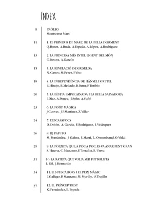 9
11
13
15
18
20
23
24
26
29
31
34
37
ÍNDEX
PRÒLEG
Montserrat Martí
1.EL PRIMER 8 DE MARÇ DE LA BELLA DORMENT
Q.Bonet, A.Buda, A.Espada, A.López, A.Rodríguez
2.LA PRINCESA MÉS INTEL∙LIGENT DEL MÓN
C.Besora, A.Garzón
3.LA REVELACIÓ DE GRISELDA
N.Castro,M.Pérez,F.Viso
4.LA INDEPENDÈNCIA DE HÄNSEL I GRETEL
R.Hinojo,R.Mellado,B.Parra,P.Toribio
5.LA BÈSTIA EMPOLAINADA I LA BELLA SALVADORA
I.Díaz, A.Ponce, J.Soler, A.Suñé
6.LA FONT MÀGICA
J.Cuevas, J.P.Martínez,Z.Villar
7.L'ESCAPAFOCS
D.Dolón, À.García, F.Rodríguez, I.Velásquez
8.DJ PATUFO
M.Fernández, J.Galera, J.Martí, L.Ormenisand,O.Vidal
9.LA POLZETA QUE,A POC A POC,ES VA ANAR FENT GRAN
S.Huerta,C.Manzano,F.Torralba,R.Urrea
10.LA RATETA QUE VOLIA SER FUTBOLISTA
L.Gil, J.Hernando
11.ELS PESCADORS I EL PEIX MÀGIC
I.Gallego,P.Manzano,M.Murillo, S.Trujillo
12.EL PRÍNCEPTRIST
K.Fernández,E.Espada
 