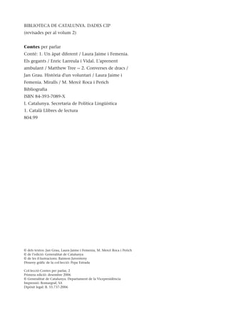 BIBLIOTECA DE CATALUNYA. DADES CIP
(revisades per al volum 2)
Contes per parlar
Conté: 1. Un àpat diferent / Laura Jaime i Femenia.
Els gegants / Enric Larreula i Vidal. L'aprenent
ambulant / Matthew Tree -- 2. Converses de dracs /
Jan Grau. Història d'un voluntari / Laura Jaime i
Femenia. Miralls / M. Mercè Roca i Perich
Bibliografia
ISBN 84-393-7089-X
I. Catalunya. Secretaria de Política Lingüística
1. Català Llibres de lectura
804.99
© dels textos: Jan Grau, Laura Jaime i Femenia, M. Mercè Roca i Perich
© de l’edició: Generalitat de Catalunya
© de les il·lustracions: Raimon Juventeny
Disseny gràfic de la col·lecció: Pepa Estrada
Col·lecció Contes per parlar, 2
Primera edició: desembre 2006
© Generalitat de Catalunya. Departament de la Vicepresidència
Impressió: Romargraf, SA
Dipòsit legal: B. 55.737-2006
 