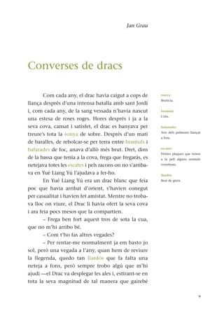 Jan Grau
Com cada any, el drac havia caigut a cops de
llança després d’una intensa batalla amb sant Jordi
i, com cada any, de la sang vessada n’havia nascut
una estesa de roses roges. Hores després i ja a la
seva cova, cansat i satisfet, el drac es banyava per
treure’s tota la ronya de sobre. Després d’un matí
de baralles, de rebolcar-se per terra entre bramuls i
bafarades de foc, anava d’allò més brut. Dret, dins
de la bassa que tenia a la cova, frega que fregaràs, es
netejava totes les escates i pels racons on no s’arriba-
va en Yué Liang Yú l’ajudava a fer-ho.
En Yué Liang Yú era un drac blanc que feia
poc que havia arribat d’orient, s’havien conegut
per casualitat i havien fet amistat. Mentre no troba-
va lloc on viure, el Drac li havia ofert la seva cova
i ara feia pocs mesos que la compartien.
– Frega ben fort aquest tros de sota la cua,
que no m’hi arribo bé.
– Com t’ho fas altres vegades?
– Per rentar-me normalment ja em basto jo
sol, però una vegada a l’any, quan hem de reviure
la llegenda, quedo tan llardós que fa falta una
neteja a fons, però sempre trobo algú que m’hi
ajudi —el Drac va desplegar les ales i, estirant-se en
tota la seva magnitud de tal manera que gairebé
9
ronya
Brutícia.
bramuls
Crits.
bafarades
Aire dels pulmons llançat
a fora.
escates
Petites plaques que tenen
a la pell alguns animals
vertebrats.
llardós
Brut de greix.
Converses de dracs
 