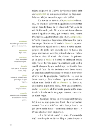 tocava les parets de la cova, es va deixar caure amb
un terrabastall en un racó entapissat de branques i
fulles—. M’ajec una mica, que estic baldat.
En Yué es va ajeure amb parsimònia davant
seu, ell era molt diferent d’aquell drac occidental,
era un drac de lluna, de fet el nom de Yué Liang Yú
vol dir Lluna de Jade. No acabava de fer-se als cos-
tums d’aquell drac verd, que no tenia nom, només
Drac i prou. Aquell matí el Drac s’havia empolainat
i s’havia encaminat bramulant i llançant foc per la
boca cap a l’indret on hi havia la donzella esperant
ser devorada. Quan hi era a tocar s’havia aturat i
després de rostir uns matolls que hi havia allà
prop, aixecant-se sobre les potes de darrere, va bra-
mular en direcció al rei i als vilatans. La princesa
es va posar a xisclar i el Drac va bramular encara
més, va ser llavors quan va aparèixer sant Jordi a
cavall, abraçant l’escut amb força i enfilant la llan-
ça cap al Drac. Es van enfrontar una bona estona
en una lluita aferrissada que en principi no s’ende-
vinava qui la guanyaria. Finalment, i al cap de
bona estona, el Drac amb un cop de cua va desca-
valcar sant Jordi i ell enarborant la llança va
enfonsar-la al pit de la bèstia. Amb uns quants bra-
muls i escarafalls, el drac havia quedat estès, men-
tre de la ferida sortia sang que s’anava convertint
en roses roges.
– Realment m’heu impressionat amb la bara-
lla! Si no fos que quan sant Jordi i la princesa han
marxat t’has aixecat i t’has tret la llança, hauria cre-
gut que t’havia matat —comentà admirat Yué—. A
Orient els dracs som immortals.
– I a Occident també en som, d’immortals,
sinó no n’hagués sortit viu. El que passa és que cal
10
terrabastall
Soroll fort que fa una cosa
grossa en caure a terra.
parsimònia
A poc a poc.
empolainat
Vestit amb roba i
ornaments elegants.
donzella
Dona que no ha conegut
home, verge.
xisclar
Emetre un so de veu agut
produït per un gran
espant.
enarborar
Fer pujar enlaire.
escarafalls
Demostracions exagerades
d’un sentiment amb els
gestos.
 