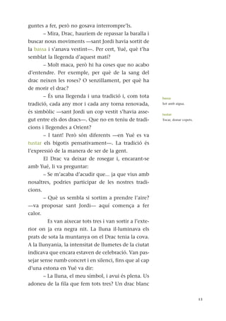 guntes a fer, però no gosava interrompre’ls.
– Mira, Drac, hauríem de repassar la baralla i
buscar nous moviments —sant Jordi havia sortit de
la bassa i s’anava vestint—. Per cert, Yué, què t’ha
semblat la llegenda d’aquest matí?
– Molt maca, però hi ha coses que no acabo
d’entendre. Per exemple, per què de la sang del
drac neixen les roses? O senzillament, per què ha
de morir el drac?
– És una llegenda i una tradició i, com tota
tradició, cada any mor i cada any torna renovada,
és simbòlic —sant Jordi un cop vestit s’havia asse-
gut entre els dos dracs—. Que no en teniu de tradi-
cions i llegendes a Orient?
– I tant! Però són diferents —en Yué es va
tustar els bigotis pensativament—. La tradició és
l’expressió de la manera de ser de la gent.
El Drac va deixar de rosegar i, encarant-se
amb Yué, li va preguntar:
– Se m’acaba d’acudir que... ja que vius amb
nosaltres, podries participar de les nostres tradi-
cions.
– Què us sembla si sortim a prendre l’aire?
—va proposar sant Jordi— aquí comença a fer
calor.
Es van aixecar tots tres i van sortir a l’exte-
rior on ja era negra nit. La lluna il·luminava els
prats de sota la muntanya on el Drac tenia la cova.
A la llunyania, la intensitat de llumetes de la ciutat
indicava que encara estaven de celebració. Van pas-
sejar sense rumb concret i en silenci, fins que al cap
d’una estona en Yué va dir:
– La lluna, el meu símbol, i avui és plena. Us
adoneu de la fila que fem tots tres? Un drac blanc
13
bassa
Sot amb aigua.
tustar
Tocar, donar copets.
 