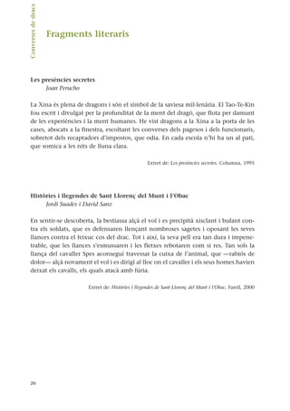 Fragments literaris
Les presències secretes
Joan Perucho
La Xina és plena de dragons i són el símbol de la saviesa mil·lenària. El Tao-Te-Kin
fou escrit i divulgat per la profunditat de la ment del dragó, que flota per damunt
de les experiències i la ment humanes. He vist dragons a la Xina a la porta de les
cases, abocats a la finestra, escoltant les converses dels pagesos i dels funcionaris,
sobretot dels recaptadors d’impostos, que odia. En cada escola n’hi ha un al pati,
que somica a les nits de lluna clara.
Extret de: Les presències secretes. Columna, 1995
Històries i llegendes de Sant Llorenç del Munt i l’Obac
Jordi Suades i David Sanz
En sentir-se descoberta, la bestiassa alçà el vol i es precipità xisclant i bufant con-
tra els soldats, que es defensaren llençant nombroses sagetes i oposant les seves
llances contra el feixuc cos del drac. Tot i així, la seva pell era tan dura i impene-
trable, que les llances s’esmussaren i les fletxes rebotaren com si res. Tan sols la
llança del cavaller Spes aconseguí travessar la cuixa de l’animal, que —rabiós de
dolor— alçà novament el vol i es dirigí al lloc on el cavaller i els seus homes havien
deixat els cavalls, els quals atacà amb fúria.
Extret de: Històries i llegendes de Sant Llorenç del Munt i l’Obac. Farell, 2000
20
Converses
de
dracs.
 
