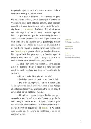creguessin oportunes i, d’aquesta manera, aclarir
tots els dubtes que podien tenir.
I va arribar el moment. Es van obrir les por-
tes de la sala d’actes, i van començar a entrar els
voluntaris que, amb il·lusió alguns, amb emoció
uns altres i amb nerviosisme i expectació la majo-
ria, buscaven atabalats el número del seient assig-
nat. Els organitzadors els havien advertit que hi
habia la possibilitat que la cadira estigués buida.
Volia dir que l’aprenent no havia pogut acudir a la
cita, però que, de vegades podia passar que arribés
més tard per qüestions de feina o de transport. I si
al cap d’una estona la cadira encara era buida, que
no s’amoïnessin, perquè els organitzadors ho reso-
lien aparellant les persones que havien quedat
soles, si els anava bé l’horari, o bé que ja els torna-
rien a avisar. Eren imprevistos inevitables.
El Juli, per sort, va trobar la seva cadira
amb el número disset ocupat per una senyora
molt elegant i riallera que l’esperava amb ulls de
sorpresa.
– Hola, em dic Graciela. Com estàs?
– Molt bé. Jo em dic Juli... i tu, com estàs?
– Bé, molt bé, esperant, nerviosa, veure com
és una persona bona, que vol donar el seu temps
desinteressadament, perquè una altra, jo, en aquest
cas, pugui parlar millor el català...
– El Juli va respirar fondo... Trobar una per-
sona d’un país llunyà, que feia l’esforç de parlar la
seva llengua i que d’entrada li agraís que ell li par-
lés en català, el va refer del tot i de cop li van mar-
xar els nervis, la inquietud i el neguit, i li va venir
una alegria que li pujava de l’estómac, que no es
podia explicar.
27
atabalats
Torbats per la confusió.
amoïnar-se
Preocupar-se.
neguit
Inquietud per
impaciència o excitació.
 