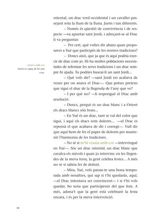 oriental, un drac verd occidental i un cavaller pas-
sejant sota la llum de la lluna. Junts i tan diferents.
– Només és qüestió de convivència i de res-
pecte —va apuntar sant Jordi, i adreçant-se al Drac
li va preguntar:
– Per cert, què volies dir abans quan propo-
saves a Yué que participés de les nostres tradicions?
– Doncs això, que ja que és aquí podria exer-
cir de drac com jo. Hi ha moltes poblacions necessi-
tades de refermar les seves tradicions i un drac sem-
pre hi ajuda. Tu podries buscar-li un sant Jordi...
– Què vols dir? —sant Jordi no acabava de
veure per on anava el Drac—. Que potser pretens
que sigui el drac de la llegenda de l’any que ve?
– I per què no? —li respongué el Drac amb
resolució.
– Doncs, perquè és un drac blanc i a Orient
els dracs blancs són bons...
– En Yué és un drac, tant se val del color que
sigui, i aquí els dracs som dolents... —el Drac es
repensà el que acabava de dir i corregí—. Vull dir
que aquí hem de fer el paper de dolents per mante-
nir l’harmonia de les tradicions.
– No sé si m’hi veuria amb cor —intervingué
en Yué—. Sóc un drac oriental, un drac blanc que
cavalca els núvols i quan jo intervinc en les llegen-
des de la meva terra, la gent celebra festes... A més
no sé si sabria fer de dolent.
– Mira, Yué, vols passar-te una bona tempo-
rada amb nosaltres, qui sap si t’hi quedaràs, aquí,
—el Drac intentava ser convincent— i si t’hi vols
quedar, bo seria que participessis del que fem. A
més, adona’t que la gent està celebrant la festa
encara, i és per la meva intervenció.
14
veure’s amb cor
Sentir-se capaç de fer una
cosa.
 