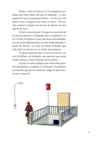 Home, li diu la Narcisa. Jo he plegat de tre-
ballar una mica abans del que és habitual... i a dos
quarts de vuit he passat pel metro... i no hi eres. He
anat a casa a preparar una mica el sopar... He tor-
nat a baixar i tampoc no hi eres. Ja devien ser dos
quarts de nou....
El Juli va pensar que el temps no era entès de
la mateixa manera a l’Equador que a Catalunya i va
fer l’esforç d’explicar-li que una hora determinada,
era una hora determinada, no una d’aproximada. A
partir de llavors, en totes les altres trobades que
van tenir, la Narcisa va ser d’allò més puntual.
El quart aprenent que va tenir el Juli era un
noi de Bilbao, en Norberto, una persona que tenia
molta cultura i molt d’interès per la nostra....
En Juli va tenir èpoques que tenia dues pare-
lles simultànies, el dilluns el Norberto i el dimecres
la Graciela, que havia tornat de viatge i li havia tru-
cat per tornar-hi.
31
 
