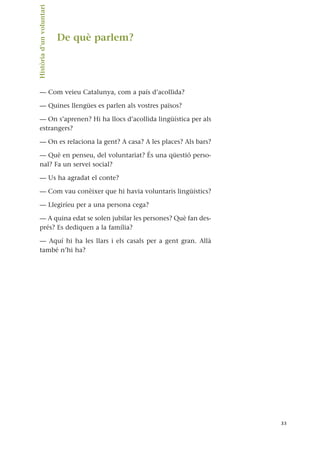 De què parlem?
— Com veieu Catalunya, com a país d’acollida?
— Quines llengües es parlen als vostres països?
— On s’aprenen? Hi ha llocs d’acollida lingüística per als
estrangers?
— On es relaciona la gent? A casa? A les places? Als bars?
— Què en penseu, del voluntariat? És una qüestió perso-
nal? Fa un servei social?
— Us ha agradat el conte?
— Com vau conèixer que hi havia voluntaris lingüístics?
— Llegiríeu per a una persona cega?
— A quina edat se solen jubilar les persones? Què fan des-
prés? Es dediquen a la família?
— Aquí hi ha les llars i els casals per a gent gran. Allà
també n’hi ha?
33
Història
d’un
voluntari.
 