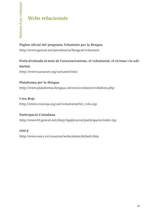 Webs relacionats
Pàgina oficial del programa Voluntaris per la llengua
http://www.gencat.net/presidencia/llengcat/voluntaris
Porta d'entrada al món de l'associacionisme, el voluntariat, el civisme i la soli-
daritat.
http://www.xarxanet.org/xarxanet/inici
Plataforma per la llengua
http://www.plataforma-llengua.cat/nova/contacte/collabora.php
Creu Roja
http://www.creuroja.org/cat/voluntariat/fer_volu.asp
Participació Ciutadana
http://www10.gencat.net/drep/AppJava/cat/participacio/index.jsp
ONCE
http://www.once.es/vocacion/webcatalan/default.htm
39
Història
d’un
voluntari.
 