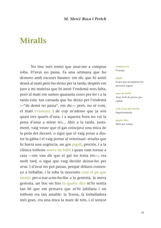 M. Mercè Roca i Perich
Miralls
No tinc més remei que anar-me a comprar
roba. D’avui no passa. Fa una setmana que ho
demoro amb excuses barates: em dic que hi aniré
demà al matí però ho deixo per la tarda; després em
juro a mi mateixa que hi aniré l’endemà sens falta,
però al matí em surten quaranta coses per fer i a la
tarda estic tan cansada que ho deixo per l’endemà
—“de demà no passa”, em dic— però, no sé com,
el matí s’esmuny i de cop m’adono que ja són
quasi tres quarts d’una, i a aquesta hora no val la
pena d’anar a mirar res... Ahir a la tarda, justa-
ment, vaig veure que el gat coixejava una mica de
la pota del davant, o sigui que el vaig posar a din-
tre la gàbia i el vaig portar al veterinari: resulta que
hi havia una urgència, un gos pigall, preciós, i a la
clínica tothom anava de bòlit i quan vam tornar a
casa —em van dir que el gat no tenia res—, era
molt tard, o sigui que vaig decidir deixar-ho per
avui. I d’avui no pot passar, perquè dilluns comen-
ço a treballar, i la roba la necessito com el pa que
menjo per-a-nar-a-tre-ba-llar a la gestoria, la meva
gestoria, un lloc on fins fa quatre dies m’hi sentia
tan bé que em pensava que m’hi jubilaria i on
tothom era tan amable: la Teresa, la treballadora
més gran, era una mica la mare de tots, i el senyor
41
esmunyir-se
S’escapa.
pigall
El gos que acompanya les
persones cegues.
anar de bòlid
Anar molt de pressa, pre-
cipitat.
com el pa que menjo
Imperiosament.
quatre dies
Molt poc temps.
 
