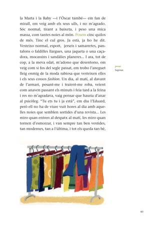 la Marta i la Baby —i l’Òscar també— em fan de
mirall, em veig amb els seus ulls, i no m’agrado.
Sóc normal, tirant a baixeta, i peso una mica
massa, com tantes noies al món. Posem cinc quilos
de més. Tinc el cul gros. Ja està, ja ho he dit.
Vesteixo normal, esport, jerseis i samarretes, pan-
talons o faldilles llargues, una jaqueta o una caça-
dora, mocassins i sandàlies planeres... I ara, tot de
cop, a la meva edat, m’adono que desentono, em
veig com si fos del segle passat, em trobo l’aneguet
lleig enmig de la moda rabiosa que vesteixen elles
i els seus cossos fashion. Un dia, al matí, al davant
de l’armari, posant-me i traient-me roba, veient
com anaven passant els minuts i feia tard a la feina
i res no m’agradava, vaig pensar que hauria d’anar
al psicòleg. “Tu ets tu i ja està”, em diu l’Eduard,
però ell no ha de viure vuit hores al dia amb aque-
lles noies que semblen sortides d’una revista... Les
miro quan entren al despatx al matí, les miro quan
tornen d’esmorzar, i van sempre tan ben vestides,
tan modernes, tan a l’última, i tot els queda tan bé,
43
posar
Suposar.
 