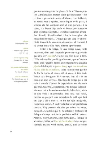 que em vénen ganes de plorar. Si és a l’hivern por-
ten la bufanda del mateix color que les ulleres —no
en tenen pas només unes, d’ulleres, com tothom,
en tenen tres o quatre, metàl·liques o de pasta, i
sempre els fan conjunt amb el que porten— i la
bossa, i la bossa lliga amb les botes que porten o
amb les sabates de taló, i les sabates amb les arraca-
des i l’anell, i l’anell amb el color de les ungles i els
mocadors de paper... O sigui que em vaig fer el pro-
pòsit, tornant de vacances, de renovar el vestuari. I
ha de ser avui: és la meva última oportunitat.
Entro a la botiga. És una botiga nova, molt
moderna, d’un estil imprecís, però em veig a venir
que deu ser “calenta”. Faig el cor fort, i cap a dins.
L’Eduard em diu que li agrado molt, que m’estima
molt, que l’escalfo molt i que engegui tota aquella
pijeria del despatx a pastar fang, que no m’arriben
ni a la sola de les sabates, i que l’única cosa que he
de fer és trobar el meu estil. A veure si tinc sort,
doncs. A la botiga no hi ha ningú, i no sé si és un
bon o un mal senyal... Tinc tota la botiga per a mi
sola, i només d’entrar la dependenta em demana
què vull. Què vull, exactament? Li dic que vull can-
viar una mica. La noia em mira de dalt a baix, aixe-
ca una cella i m’aconsella, amb una veu nasal,
mentre va plegant uns mocadors de coll, que faci
un cop d’ull i miri si hi ha res que m’agrada.
Començo, doncs. A la dreta hi ha tot de pantalons
penjats. Vaig passant els dits per sobre les robes,
buscant... M’adono que hi ha diferents textures: fil
del que s’arruga tant, texà, polièster, vellut i estam.
Amples, estrets, pirates, amb butxaques... Pel que fa
als colors, hi ha tot l’arc de Sant Martí: blau, negre,
vermell, marró, verd molsa, granat, uns de color
44
calenta
Excessivament cara.
pijeria
Persona a qui agrada
vestir bé i car.
enviar a pastar fang
Engegar algú de mala
manera.
no arribar-li a la sola de
les sabata
Ser-li molt inferior.
l’arc de Sant Martí
Arc lluminós que surt al
cel després de ploure.
 
