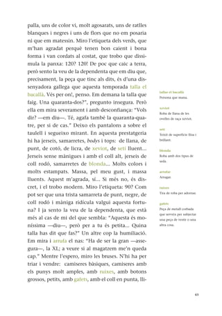 palla, uns de color vi, molt agosarats, uns de ratlles
blanques i negres i uns de flors que no em posaria
ni que em matessin. Miro l’etiqueta dels verds, que
m’han agradat perquè tenen bon caient i bona
forma i van cordats al costat, que trobo que dissi-
mula la panxa: 120? 120! De poc que caic a terra,
però sento la veu de la dependenta que em diu que,
precisament, la peça que tinc als dits, és d’una dis-
senyadora gallega que aquesta temporada talla el
bacallà. Vés per on!, penso. Em demana la talla que
faig. Una quaranta-dos?”, pregunto insegura. Però
ella em mira severament i amb desconfiança: “Vols
dir? —em diu—. Té, agafa també la quaranta-qua-
tre, per si de cas.” Deixo els pantalons a sobre el
taulell i segueixo mirant. En aquesta prestatgeria
hi ha jerseis, samarretes, bodys i tops: de llana, de
punt, de cotó, de licra, de xeviot, de setí lluent...
Jerseis sense mànigues i amb el coll alt, jerseis de
coll rodó, samarretes de blonda... Molts colors i
molts estampats. Massa, pel meu gust, i massa
lluents. Aquest m’agrada, sí... Si més no, és dis-
cret, i el trobo modern. Miro l’etiqueta: 90? Com
pot ser que una trista samarreta de punt, negre, de
coll rodó i màniga ridícula valgui aquesta fortu-
na? I ja sento la veu de la dependenta, que està
més al cas de mi del que sembla: “Aquesta és mo-
níssima —diu—, però per a tu és petita... Quina
talla has dit que fas?” Un altre cop la humiliació.
Em mira i arrufa el nas: “Ha de ser la gran —asse-
gura—, la XL; a veure si al magatzem me’n queda
cap.” Mentre l’espero, miro les bruses. N’hi ha per
triar i vendre: camiseres bàsiques, camiseres amb
els punys molt amples, amb ruixes, amb botons
grossos, petits, amb gafets, amb el coll en punta, lli-
45
tallar el bacallà
Persona que mana.
xeviot
Roba de llana de les
ovelles de raça xeviot.
setí
Teixit de superfície llisa i
brillant.
blonda
Roba amb dos tipus de
seda.
arrufar
Arrugar.
ruixes
Tira de roba per adornar.
gafets
Peça de metall corbada
que serveix per subjectar
una peça de vestir o una
altra cosa.
 