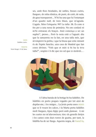 ses, amb flors brodades, de ratlles, bruses curtes,
llargues, de roba elàstica, de punt, de cotó, de seda,
de gasa transparent... N’hi ha una que fa l’estampat
d’un quadre naïf, de tons blaus, que m’agrada.
L’agafo. Miro l’etiqueta: 90? La talla: 38. És com si
fos per a una nena de primària. No em cordarà ni
m’hi entraran els braços. Això comença a ser un
suplici”, penso... Però la noia està a l’aguait: diu
que la samarreta no la fan, en una talla més, que
m‘emprovi la petita, i que la brusa que estic mirant
és de Pepón Sancho, una casa de Madrid que fan
coses divines. “Vols que et miri si hi ha la teva
talla?”, sospiro i li dic que no cal que es molesti... .
A l’altra banda de la botiga hi ha faldilles. De
faldilles en porto poques vegades per tot això de
depilar-me, i les mitges... La Jesús porta unes minis
que se li veuen les calces, i la Marta porta faldilles
molt llargues, tipus hippy però amb glamour. A mi
les curtes no m’afavoreixen; tinc els genolls lletjos
i les cames com dues torres de guaita, per tant, la
faldilla ha de ser llarga. Aquesta negra, de franel·la,
46
minis
Faldilles curtes.
franel·la
Teixit lleuger i fi de llana.
 