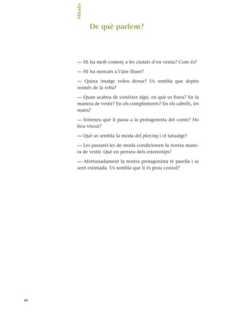 De què parlem?
— Hi ha molt comerç a les ciutats d’on veniu? Com és?
— Hi ha mercats a l’aire lliure?
— Quina imatge voleu donar? Us sembla que depèn
només de la roba?
— Quan acabeu de conèixer algú, en què us fixeu? En la
manera de vestir? En els complements? En els cabells, les
mans?
— Enteneu què li passa a la protagonista del conte? Ho
heu viscut?
— Què us sembla la moda del piercing i el tatuatge?
— Les passarel·les de moda condicionen la nostra mane-
ra de vestir. Què en penseu dels estereotips?
— Afortunadament la nostra protagonista té parella i se
sent estimada. Us sembla que li és prou consol?
48
Miralls.
 