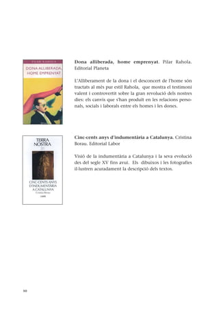 Dona alliberada, home emprenyat. Pilar Rahola.
Editorial Planeta
L’Alliberament de la dona i el desconcert de l'home són
tractats al més pur estil Rahola, que mostra el testimoni
valent i controvertit sobre la gran revolució dels nostres
dies: els canvis que s'han produït en les relacions perso-
nals, socials i laborals entre els homes i les dones.
Cinc-cents anys d’indumentària a Catalunya. Cristina
Borau. Editorial Labor
Visió de la indumentària a Catalunya i la seva evolució
des del segle XV fins avui. Els dibuixos i les fotografies
il·lustren acuradament la descripció dels textos.
50
 