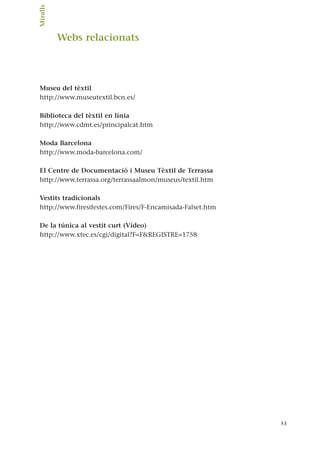 Webs relacionats
Museu del tèxtil
http://www.museutextil.bcn.es/
Biblioteca del tèxtil en línia
http://www.cdmt.es/principalcat.htm
Moda Barcelona
http://www.moda-barcelona.com/
El Centre de Documentació i Museu Tèxtil de Terrassa
http://www.terrassa.org/terrassaalmon/museus/textil.htm
Vestits tradicionals
http://www.firesifestes.com/Fires/F-Encamisada-Falset.htm
De la túnica al vestit curt (Vídeo)
http://www.xtec.es/cgi/digital?F=F&REGISTRE=1758
53
Miralls.
 