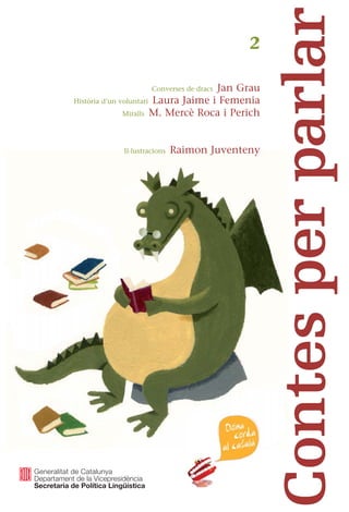 Converses de dracs Jan Grau
Història d’un voluntari Laura Jaime i Femenia
Miralls M. Mercè Roca i Perich
Il·lustracions Raimon Juventeny
2
Contes per parlar
El Juli s’acaba de jubilar i decideix participar en el
programa “Voluntaris per la llengua”, on acabarà
fent amistat amb la Graciela, argentina, el Will, un
periodista francès, la Narcisa, d’Equador, i el Nor-
berto de Bilbao... El drac Yué Liang Yú és un drac
blanc que fa poc que ha arribat d’Orient, per conèi-
xer la llegenda de sant Jordi explicada pel nostre
drac i també per conèixer la princesa... I la noia que
després de voltar per les botigues de la ciutat i d’em-
provar-s’hi roba per estar ben maca, s’adona que no
li cal perquè al seu Eduard ja li agrada així com és...
Cada conte es complementa amb unes propostes
per fomentar la conversa, una recomanació de lli-
bres, una selecció de fragments literaris d’autors
catalans i una tria de webs relacionats amb el tema
que planteja cada narració
Contes
per
parlar
2
 