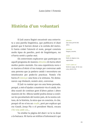 Laura Jaime i Femenia
Història d’un voluntari
El Juli anava llegint encuriosit una entrevis-
ta a una parella lingüística, que publicava el diari
gratuït que li havien donat a la sortida del metro.
Li havia cridat l’atenció el nom, perquè coneixia
molts tipus de parelles, però de lingüístiques, no
n’havia sentit a parlar mai.
Els entrevistats explicaven que participar en
aquell programa de manera altruista els havia obert
moltes portes mentals. Era una experiència nova i
es tractava d’oferir el teu temps per conversar amb
una persona que ja parlava català i necessitava un
interlocutor per poder-lo practicar. Només s’hi
havia d’esmerçar una hora a la setmana. No dema-
naven cap titulació, només això, conversar.
El Juli va rumiar que era una bona pensada,
perquè, a més d’ajudar a mantenir viu el català, tin-
dria ocasió de conèixer gent d’altres països i altres
maneres de fer. Alhora també podria donar a conèi-
xer les peculiaritats del nostre país, de la nostra cul-
tura, de la història, la mica que en coneixia, és clar,
perquè ell no n’era un erudit, però per explicar qui
era Gaudí, Josep Pla o el president Macià, encara
s’hi veia amb cor...
Va retallar la pàgina del diari i se la va desar
a la butxaca. Hi havia un telèfon d’informació i qui
23
altruista
Que mira pel bé dels
altres.
esmerçar
Emprar, invertir.
erudit
Entès en alguna cosa,
especialista.
veure's amb cor
Sentir-se capaç, de fer una
cosa, atrevir-s’hi.
 