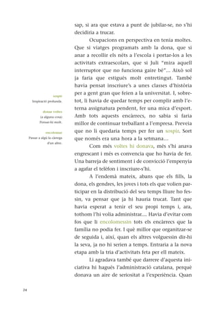 sap, si ara que estava a punt de jubilar-se, no s’hi
decidiria a trucar.
Ocupacions en perspectiva en tenia moltes.
Que si viatges programats amb la dona, que si
anar a recollir els néts a l’escola i portar-los a les
activitats extraescolars, que si Juli “mira aquell
interruptor que no funciona gaire bé”... Això sol
ja faria que estigués molt entretingut. També
havia pensat inscriure’s a unes classes d’història
per a gent gran que feien a la universitat. I, sobre-
tot, li havia de quedar temps per complir amb l’e-
terna assignatura pendent, fer una mica d’esport.
Amb tots aquests encàrrecs, no sabia si faria
millor de continuar treballant a l’empresa. Preveia
que no li quedaria temps per fer un sospir. Sort
que només era una hora a la setmana…
Com més voltes hi donava, més s’hi anava
engrescant i més es convencia que ho havia de fer.
Una barreja de sentiment i de convicció l’empenyia
a agafar el telèfon i inscriure-s’hi.
A l’endemà mateix, abans que els fills, la
dona, els gendres, les joves i tots els que volien par-
ticipar en la distribució del seu temps lliure ho fes-
sin, va pensar que ja hi hauria trucat. Tant que
havia esperat a tenir el seu propi temps i, ara,
tothom l’hi volia administrar.... Havia d’evitar com
fos que li encolomessin tots els encàrrecs que la
família no podia fer. I què millor que organitzar-se
de seguida i, així, quan els altres volguessin dir-hi
la seva, ja no hi serien a temps. Entraria a la nova
etapa amb la tria d’activitats feta per ell mateix.
Li agradava també que darrere d’aquesta ini-
ciativa hi hagués l’administració catalana, perquè
donava un aire de seriositat a l’experiència. Quan
24
sospir
Inspiració profunda.
donar voltes
(a alguna cosa)
Pensar-hi molt.
encolomar
Passar a algú la càrrega
d'un altre.
 