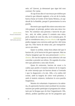 més, oi? Llavors, ja demanaré que sigui del sexe
contrari. Per variar.
Al cap d’uns dies el van trucar per telèfon per
avisar-lo que dimarts següent, a les set de la tarda,
havia d’anar al Centre d’Art Santa Mònica, al cap-
davall de la Rambla, perquè li presentarien la seva
parella.
Reconeix que aquell dia estava una mica ner-
viós perquè, al principi, potser seria una mica vio-
lent. No conèixer una persona i haver-hi de par-
lar... així, de sobte, potser li costaria una mica,
però, depèn de com fos ella, no li costaria gens. El
Juli es considerava una persona oberta i de seguida
podia engegar una conversa amb qui fos i del tema
que fos. S’ho havia de mirar així, per tranquil·lit-
zar-se una mica.
Quan va arribar, mitja hora abans del que li
havien dit, ja hi havia tot de gent esperant. Mai no
s’havia imaginat que fos una presentació multitu-
dinària. Els van fer esperar en una cafeteria i els van
convidar a prendre un refresc. De seguida els avisa-
rien que passessin a una sala d’actes.
Quan hi entressin, havien de seure a la
cadira que portés el mateix número de la targeta
de color taronja que els havien donat a l’entrada
i que la duguessin a la mà. Allà, a la cadira del
costat, amb la targeta de color verd pistatxo, i
amb el mateix número, trobarien la seva parella
lingüística.
Mentre els voluntaris s’esperaven a la cafete-
ria, els aprenents havien estat escoltant les recoma-
nacions per poder participar al programa de volun-
taris per la llengua que els feia l’organització. Ells,
alhora, podien aprofitar per fer les preguntes que
26
persona oberta
Persona comunicativa.
multitudinària
Amb moltes persones.
 
