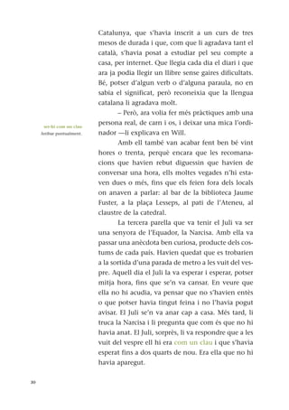 Catalunya, que s’havia inscrit a un curs de tres
mesos de durada i que, com que li agradava tant el
català, s’havia posat a estudiar pel seu compte a
casa, per internet. Que llegia cada dia el diari i que
ara ja podia llegir un llibre sense gaires dificultats.
Bé, potser d’algun verb o d’alguna paraula, no en
sabia el significat, però reconeixia que la llengua
catalana li agradava molt.
– Però, ara volia fer més pràctiques amb una
persona real, de carn i os, i deixar una mica l’ordi-
nador —li explicava en Will.
Amb ell també van acabar fent ben bé vint
hores o trenta, perquè encara que les recomana-
cions que havien rebut diguessin que havien de
conversar una hora, ells moltes vegades n’hi esta-
ven dues o més, fins que els feien fora dels locals
on anaven a parlar: al bar de la biblioteca Jaume
Fuster, a la plaça Lesseps, al pati de l’Ateneu, al
claustre de la catedral.
La tercera parella que va tenir el Juli va ser
una senyora de l’Equador, la Narcisa. Amb ella va
passar una anècdota ben curiosa, producte dels cos-
tums de cada país. Havien quedat que es trobarien
a la sortida d’una parada de metro a les vuit del ves-
pre. Aquell dia el Juli la va esperar i esperar, potser
mitja hora, fins que se’n va cansar. En veure que
ella no hi acudia, va pensar que no s’havien entès
o que potser havia tingut feina i no l’havia pogut
avisar. El Juli se’n va anar cap a casa. Més tard, li
truca la Narcisa i li pregunta que com és que no hi
havia anat. El Juli, sorprès, li va respondre que a les
vuit del vespre ell hi era com un clau i que s’havia
esperat fins a dos quarts de nou. Era ella que no hi
havia aparegut.
30
ser-hi com un clau
Arribar puntualment.
 