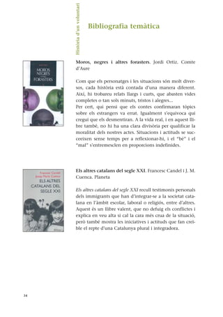 Bibliografia temàtica
Moros, negres i altres forasters. Jordi Ortiz. Comte
d’Aure
Com que els personatges i les situacions són molt diver-
sos, cada història està contada d’una manera diferent.
Així, hi trobareu relats llargs i curts, que abasten vides
completes o tan sols minuts, tristos i alegres...
Per cert, qui pensi que els contes confirmaran tòpics
sobre els estrangers va errat. Igualment s’equivoca qui
cregui que els desmentiran. A la vida real, i en aquest lli-
bre també, no hi ha una clara divisòria per qualificar la
moralitat dels nostres actes. Situacions i actituds se suc-
ceeixen sense temps per a reflexionar-hi, i el “bé” i el
“mal” s’entremesclen en proporcions indefinides.
Els altres catalans del segle XXI. Francesc Candel i J. M.
Cuenca. Planeta
Els altres catalans del segle XXI recull testimonis personals
dels immigrants que han d’integrar-se a la societat cata-
lana en l’àmbit escolar, laboral o religiós, entre d’altres.
Aquest és un llibre valent, que no defuig els conflictes i
explica en veu alta si cal la cara més crua de la situació,
però també mostra les iniciatives i actituds que fan creï-
ble el repte d’una Catalunya plural i integradora.
34
Història
d’un
voluntari.
 