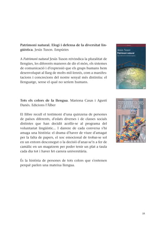 Patrimoni natural. Elogi i defensa de la diversitat lin-
güística. Jesús Tuson. Empúries
A Patrimoni natural Jesús Tuson reivindica la pluralitat de
llengües, les diferents maneres de dir el món, els sistemes
de comunicació i d’expressió que els grups humans hem
desenvolupat al llarg de molts mil·lennis, com a manifes-
tacions i concrecions del nostre senyal més distintiu: el
llenguatge, sense el qual no seríem humans.
Tots els colors de la llengua. Mariona Casas i Agustí
Danés. Edicions l’Àlber
El llibre recull el testimoni d’una quinzena de persones
de països diferents, d’edats diverses i de classes socials
distintes que han decidit acollir-se al programa del
voluntariat lingüístic... I darrere de cada conversa s’hi
amaga una història: el drama d’haver de viure d’amagat
per la falta de papers, el xoc emocional de trobar-se sol
en un entorn desconegut o la decisió d’anar-se’n a fer de
camàlic en un magatzem per poder tenir un plat a taula
cada dia tot i haver fet carrera universitària.
És la història de persones de tots colors que s’entenen
perquè parlen una mateixa llengua.
35
 