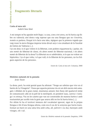 Fragments literaris
Carta al meu nét
Isabel-Clara Simó
A mi sempre m’ha agradat molt llegir, i a casa, com a tot arreu, no hi havia cap lli-
bre en valencià; així doncs vaig suposar que era una llengua que no s’escrivia,
només es parlava. Perquè te’n facis una idea, sàpigues que la primera vegada que
vaig veure la meva llengua impresa tenia divuit anys i era estudiant de la Facultat
de Lletres de València [...].
I jo em deia: si el que volem és la llibertat, com podem esquarterar-la, i parlar, els
uns només de llibertat de classe, els altres només de llibertat nacional, i els altres
només de llibertat de la dona? La llibertat no es subdivideix, si és que no volem ser
hipòcrites. I jo el que volia, i el que vull, és la llibertat de les persones, no la d’al-
guns aspectes de les persones.
Extret de: Carta al meu nét. Columna, 2000
Històries naturals de la paraula
Jesús Tuson
La dona, però, ha estat genial quan ha afirmat: “Tengo un sobrino que vive en el
barrio de La Vinagreta”. Passa que aquesta persona viu en un dels racons més ama-
gats i oblidats de la gran ciutat, muntanya amunt, ben lluny del qualsevol mitjà
de comunicació: allà on la pell de la metròpoli, en pendent suau, canvia i s’arru-
ga i es retorça. Viu en les casetes que van ser construïdes de manera furtiva i amb
nocturnitat per acollir tota la gent que anava allà on fos hi havia feina [...].
Per últim hi ha el territori immens del vocabulari ignorat, sigui de la pròpia
llengua o bé d’una llengua aliena, com era el cas de la senyora que havia trans-
format un barri en una salsa feta amb ceba, all, julivert i ou dur, barrejats amb
vinagre, oli i sal.
Extret de: Històries naturals de la paraula. Empúries, 1998
36
Història
d’un
voluntari.
 