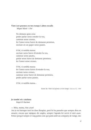 Vint-i-set poemes en tres temps i altres reculls
Miquel Martí i Pol
No demano gran cosa:
poder parlar sense estrafer la veu,
caminar sense crosses,
fer l’amor sense haver de demanar permisos,
escriure en un paper sense pautes.
O bé, si sembla massa:
escriure sense haver d’estrafer la veu,
caminar sense pautes,
parlar sense haver de demanar permisos,
fer l’amor sense crosses.
O bé, si sembla massa:
fer l’amor sense haver d’estrafer la veu,
escriure sense crosses,
caminar sense haver de demanar permisos,
poder parlar sense pautes.
O bé, si sembla massa...
Extret de: Vint-i-set poemes en tres temps. Edicions 62, 1988
Jo també sóc catalana
Najat El Hachmi
— Mira, mama, tinc axan!
Ara ja no barreges tant les dues llengües, però hi ha paraules que sempre dius en
amazic; encara que sàpigues dir ungles, sempre t’agrada fer servir el mot axan.
Potser perquè sempre et vaig parlar com qui parla amb un company de viatge, des
37
 