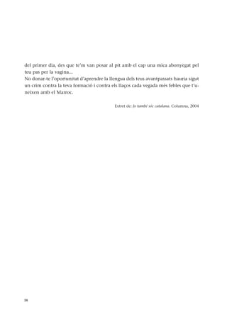 del primer dia, des que te’m van posar al pit amb el cap una mica abonyegat pel
teu pas per la vagina...
No donar-te l’oportunitat d’aprendre la llengua dels teus avantpassats hauria sigut
un crim contra la teva formació i contra els llaços cada vegada més febles que t’u-
neixen amb el Marroc.
Extret de: Jo també sóc catalana. Columna, 2004
38
 