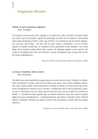 Fragments literaris
Nahid, la meva germana afganesa
Anna Tortajada
La Farzana s’acosta una altra vegada a la cortina de roba, clavada a la paret amb
uns claus, que fa d’armari. Agafa del prestatge un dels seus conjunts i una muda
neta abans d’apagar el llum i anar cap al bany. La vestimenta de les dones afgane-
ses, ara que cap d’elles —ni tan sols les que viuen a Peshawar— no es vesteix
segons la moda occidental, es compon d’uns pantalons molt amples i un vestit
llarg, de la mateixa roba, obert pels costats, de màniga ampla i escot tancat. Els
colors i l’estampat del cotó són discrets i menys llampants que els que fan servir
les dones pakistaneses.
Extret de: Nahid, la meva germana afganesa. Barcanova, 2002
La brusa vermella i altres contes
Mercè Rodoreda
Un dels meus mots predilectes quan penso en una noia és sirena. Després ve nimfa.
Però el preferit és sirena, amb tots els altres que atreu: oceà, marí, nostàlgia, liquen,
illa, vela, vaixell, platja. Duia una brusa vermella escotada. Un dels colors que ales-
hores m’agradaven menys era el vermell —influències de la meva germana, supo-
so que el detestava. Era un color que m’enervava, fos tot un vestit, fos només un
detall —i classificava tots aquells que en diuen damunt, com una mena de gent
digna de poca consideració—. I paradoxalment una brusa vermella, d’un vermell
rabiós, insultant, m’havia de donar moltes nits d’insomni i molts dies de neguit
dolorós...
Extret de: La brusa vermella i altres contes. Barcanova, 2002
51
Miralls.
 