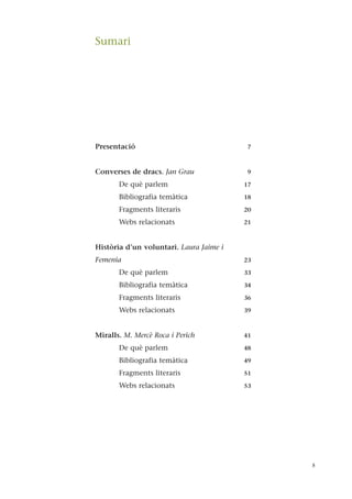 Presentació 7
Converses de dracs. Jan Grau 9
De què parlem 17
Bibliografia temàtica 18
Fragments literaris 20
Webs relacionats 21
Història d’un voluntari. Laura Jaime i
Femenia 23
De què parlem 33
Bibliografia temàtica 34
Fragments literaris 36
Webs relacionats 39
Miralls. M. Mercè Roca i Perich 41
De què parlem 48
Bibliografia temàtica 49
Fragments literaris 51
Webs relacionats 53
5
Sumari
 