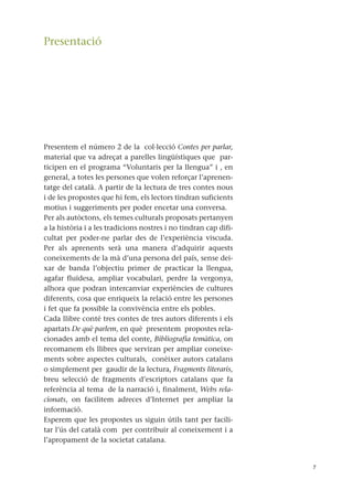 Presentació
Presentem el número 2 de la col·lecció Contes per parlar,
material que va adreçat a parelles lingüístiques que par-
ticipen en el programa “Voluntaris per la llengua” i , en
general, a totes les persones que volen reforçar l’aprenen-
tatge del català. A partir de la lectura de tres contes nous
i de les propostes que hi fem, els lectors tindran suficients
motius i suggeriments per poder encetar una conversa.
Per als autòctons, els temes culturals proposats pertanyen
a la història i a les tradicions nostres i no tindran cap difi-
cultat per poder-ne parlar des de l’experiència viscuda.
Per als aprenents serà una manera d’adquirir aquests
coneixements de la mà d’una persona del país, sense dei-
xar de banda l’objectiu primer de practicar la llengua,
agafar fluïdesa, ampliar vocabulari, perdre la vergonya,
alhora que podran intercanviar experiències de cultures
diferents, cosa que enriqueix la relació entre les persones
i fet que fa possible la convivència entre els pobles.
Cada llibre conté tres contes de tres autors diferents i els
apartats De què parlem, en què presentem propostes rela-
cionades amb el tema del conte, Bibliografia temàtica, on
recomanem els llibres que serviran per ampliar coneixe-
ments sobre aspectes culturals, conèixer autors catalans
o simplement per gaudir de la lectura, Fragments literaris,
breu selecció de fragments d’escriptors catalans que fa
referència al tema de la narració i, finalment, Webs rela-
cionats, on facilitem adreces d’Internet per ampliar la
informació.
Esperem que les propostes us siguin útils tant per facili-
tar l’ús del català com per contribuir al coneixement i a
l’apropament de la societat catalana.
7
 