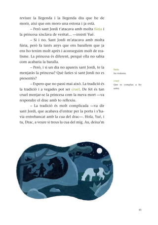 reviure la llegenda i la llegenda diu que he de
morir, així que em moro una estona i ja està.
– Però sant Jordi t’atacava amb molta fúria i
la princesa xisclava de veritat... —insistí Yué.
– Sí i no. Sant Jordi m’atacava amb molta
fúria, però fa tants anys que ens barallem que ja
ens ho tenim molt après i aconseguim molt de rea-
lisme. La princesa és diferent, perquè ella no sabia
com acabaria la baralla.
– Però, i si un dia no apareix sant Jordi, te la
menjaràs la princesa? Què faries si sant Jordi no es
presentés?
– Espero que no passi mai això. La tradició és
la tradició i a vegades pot ser cruel. De fet és tan
cruel menjar-se la princesa com la meva mort —va
respondre el drac amb to reflexiu.
– La tradició és molt complicada —va dir
sant Jordi, que acabava d’entrar per la porta i s’ha-
via entrebancat amb la cua del drac—. Hola, Yué, i
tu, Drac, a veure si treus la cua del mig. Au, deixa’m
11
fúria
Ira violenta.
cruel
Que es complau a fer
sofrir.
 