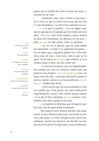 passar que jo també tinc dret a fer-me un bany i a
canviar-me de roba.
– Endavant, sant, com si fossis a casa teva, i
ja et convé ja que et rentis una mica, que fas una
fila ben llastimosa —va dir el drac apartant la cua.
– A tu què et sembla... i no em diguis sant,
que ja saps que no m’agrada que em cridin pel meu
ofici! —li etzibà sant Jordi mentre s’anava traient
les peces de l’armadura i les deixava en un racó—.
Estic masegat de dalt a baix, l’edat no perdona.
– Au va! No et queixis, que els sants també
sou immortals —el drac li va seguir fent la guitza—.
No em diràs que a aquestes alçades te’n sents dels
meus cops de cua... I per cert, com és que ja ets
aquí? No hi havia el banquet per celebrar la teva
victòria sobre el drac, és a dir, sobre mi?
– La princesa d’aquest any era inaguantable.
Em sembla que mai no m’havia trobat amb una
princesa tan pesada i curta de gambals, a més, era
lletja com ella sola —contestà sant Jordi mentre es
treia la camisa i entrava a la bassa amb una esgarri-
fança—. Òndia! Que freda...
– Ja ho deia jo que era una escandalosa. Però
em sembla que t’has passat una mica dedicant-li
impertinències, potser t’has tornat massa exigent
—li va dir el Drac intentant picar-lo mentre s’aco-
modava una altra vegada al seu racó.
– La tradició no demana que m’hagi de que-
dar més tard de quan acabi el banquet.
Yué Liang Yú se’ls mirava divertit com man-
tenien la seva amistosa discussió. Sant Jordi es ren-
tava amb ganes i el Drac rosegava unes arrels aro-
màtiques, mentre no deixaven de discutir. Les tra-
dicions d’Occident el sorprenien i tenia moltes pre-
12
fila
Cara, aspecte, d'una
persona
etzibar
Dir amb decisió.
masegar
Li fa mal tot, a causa de
cops i caigudes.
banquet
Gran àpat amb molts
convidats.
curta de gambals
Que té poca intel·ligència.
esgarrifança
Sensació intensa de fred.
picar-lo
Provocar.
 