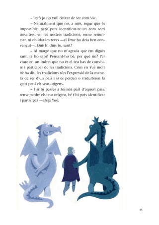 – Però jo no vull deixar de ser com sóc.
– Naturalment que no, a més, segur que és
impossible, però pots identificar-te en com som
nosaltres, en les nostres tradicions, sense renun-
ciar, ni oblidar les teves —el Drac ho deia ben con-
vençut—. Què hi dius tu, sant?
– Al marge que no m’agrada que em diguis
sant, ja ho saps! Pensant-ho bé, per què no? Per
viure en un indret que no és el teu has de conviu-
re i participar de les tradicions. Com en Yué molt
bé ha dit, les tradicions són l’expressió de la mane-
ra de ser d’un país i si es perden o s’adulteren la
gent perd els seus orígens.
– I si tu passes a formar part d’aquest país,
sense perdre els teus orígens, bé t’hi pots identificar
i participar —afegí Yué.
15
 
