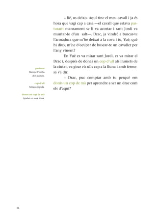– Bé, us deixo. Aquí tinc el meu cavall i ja és
hora que vagi cap a casa —el cavall que estava pas-
turant mansament se li va acostar i sant Jordi va
muntar-lo d’un salt—. Drac, ja vindré a buscar-te
l’armadura que m’he deixat a la cova i tu, Yué, què
hi dius, m’he d’ocupar de buscar-te un cavaller per
l’any vinent?
En Yué es va mirar sant Jordi, es va mirar el
Drac i, després de donar un cop d’ull als llumets de
la ciutat, va girar els ulls cap a la lluna i amb ferme-
sa va dir:
– Drac, puc comptar amb tu perquè em
donis un cop de mà per aprendre a ser un drac com
els d’aquí?
16
pasturar
Menjar l’herba
dels camps.
cop d’ull
Mirada ràpida.
donar un cop de mà
Ajudar en una feina.
 